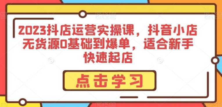 2023抖店运营实操课,抖音小店无货源0基础到爆单,适合新手快速起店