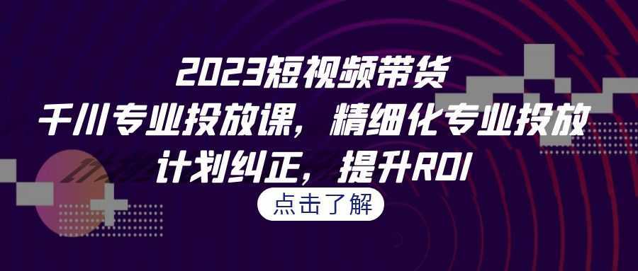 2023短视频带货-千川专业投放课,精细化专业投放,计划纠正,提升ROI