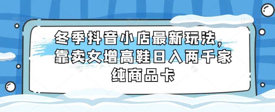 冬季抖音小店最新玩法,靠卖女增高鞋日入两千家纯商品卡【揭秘】