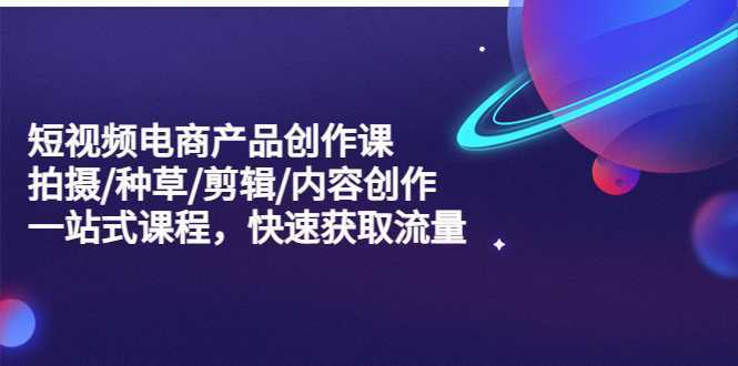 短视频电商产品创作课,拍摄/种草/剪辑/内容创作/一站式课程 快速获取流量