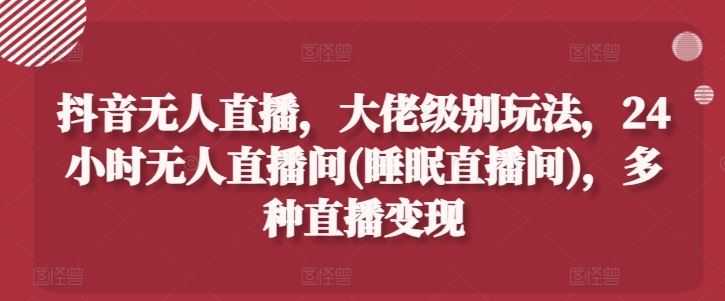 抖音无人直播,大佬级别玩法,24小时无人直播间(睡眠直播间),多种直播变现【揭秘】